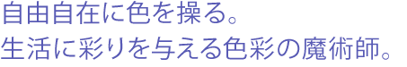 自由自在に色を操る。生活に彩りを与える色彩の魔術師。