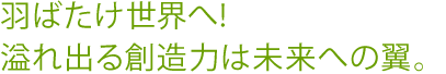 羽ばたけ世界へ!溢れ出る創造力は未来への翼。
